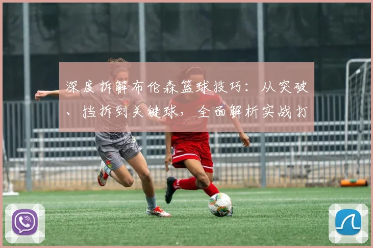 深度拆解布伦森篮球技巧：从突破、挡拆到关键球，全面解析实战打法
