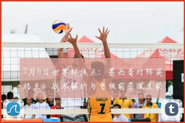 7月6日世界杯焦点：墨西哥对阵英格兰，战术解析与晋级前景深度前瞻