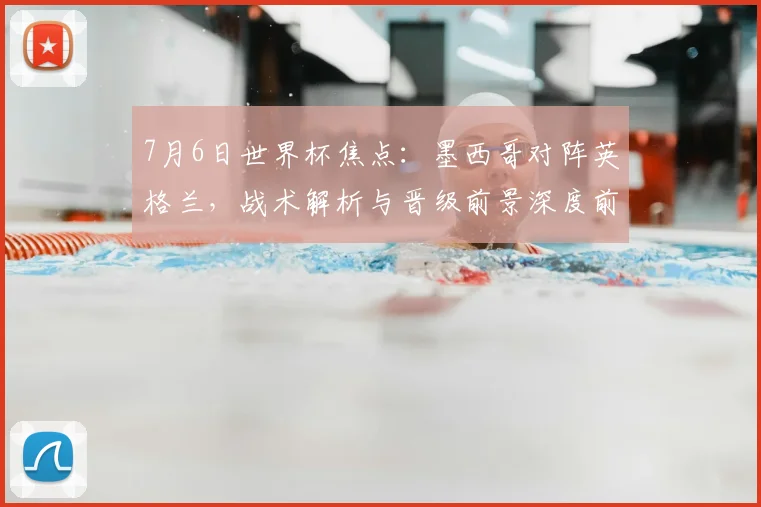 7月6日世界杯焦点：墨西哥对阵英格兰，战术解析与晋级前景深度前瞻