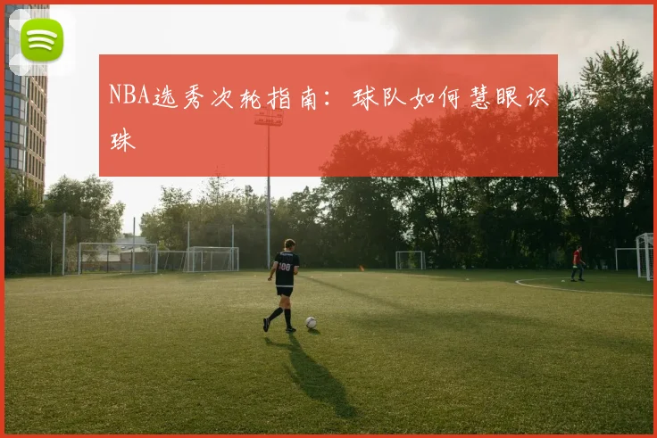 NBA选秀次轮指南：球队如何慧眼识珠