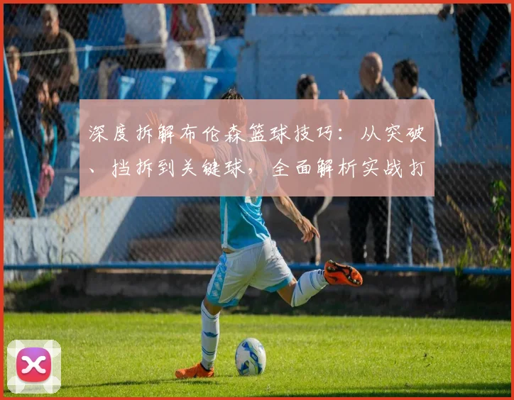 深度拆解布伦森篮球技巧:从突破、挡拆到关键球,全面解析实战打法