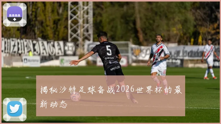 揭秘沙特足球备战2026世界杯的最新动态