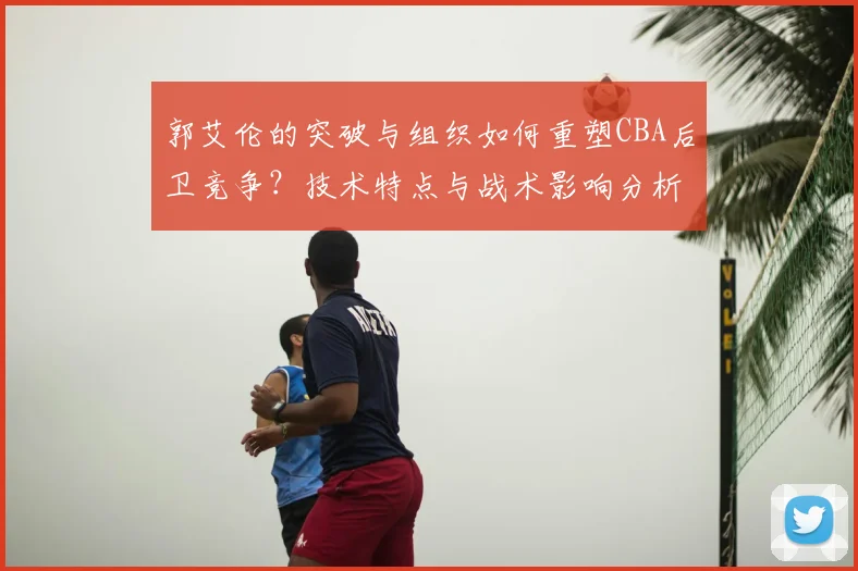 郭艾伦的突破与组织如何重塑CBA后卫竞争？技术特点与战术影响分析