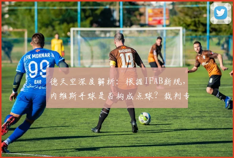 德天空深度解析：根据IFAB新规，内维斯手球是否构成点球？裁判专家详解争议判罚标准